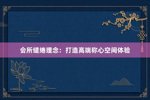 会所缱绻理念：打造高端称心空间体验